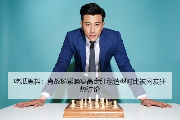 吃瓜黑料：肖战杨紫晚宴高定红毯造型对比被网友狂热讨论